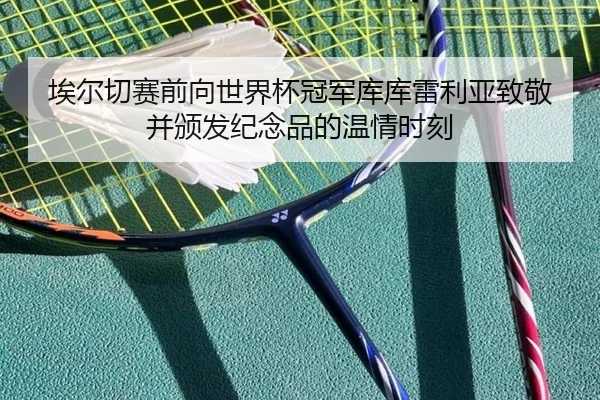 埃尔切赛前向世界杯冠军库库雷利亚致敬并颁发纪念品的温情时刻